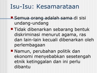 Isu-Isu: Kesamarataan
 Semua orang adalah sama di sisi
undang-undang
 Tidak dibenarkan sebarang bentuk
diskriminasi menurut agama, ras
dan lain-lain kecuali dibenarkan oleh
perlembagaan
 Namun, perubahan politik dan
ekonomi menyebabkan sesetengah
etnik ketinggalan dan ini perlu
dibantu
 