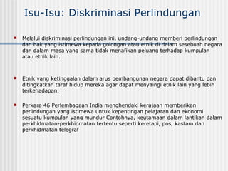 Isu-Isu: Diskriminasi Perlindungan
 Melalui diskriminasi perlindungan ini, undang-undang memberi perlindungan
dan hak yang istimewa kepada golongan atau etnik di dalam sesebuah negara
dan dalam masa yang sama tidak menafikan peluang terhadap kumpulan
atau etnik lain.
 Etnik yang ketinggalan dalam arus pembangunan negara dapat dibantu dan
ditingkatkan taraf hidup mereka agar dapat menyaingi etnik lain yang lebih
terkehadapan.
 Perkara 46 Perlembagaan India menghendaki kerajaan memberikan
perlindungan yang istimewa untuk kepentingan pelajaran dan ekonomi
sesuatu kumpulan yang mundur Contohnya, keutamaan dalam lantikan dalam
perkhidmatan-perkhidmatan tertentu seperti keretapi, pos, kastam dan
perkhidmatan telegraf
 