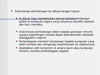  Diskriminasi perlindungan itu dibuat dengan tujuan:
 Ia dibuat bagi membetulkan semula ketidakseimbangan
politik di sesebuah negara yang rakyatnya bersifat majmuk
dan baru merdeka.
 Diskriminasi perlindungan diberi kepada golongan minoriti
supaya kepentingan mereka dapat dipertahankan daripada
ditenggelami majoriti.
 Perlembagaan memberi keutamaan kepada kumpulan yang
telah merasai dan mengecapi keistimewaan itu sebelumnya.
 disebabkan oleh kompromi di antara kaum atau kumpulan
tertentu semasa perlembagaan digubal.
 