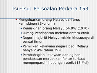 Isu-Isu: Persoalan Perkara 153
 Mengeluarkan orang Melayu dari arus
kemiskinan (Ekonomi)
• Kemiskinan orang Melayu 64.8% (1970)
• Jurang Pendapatan melebar antara etnik
• Negeri majoriti Melayu miskin khususnya di
pantai timur
• Pemilikan kekayaan negara bagi Melayu
hanya 2.4% tahun 1970
• Pembahagian kekayaan dan agihan
pendapatan merupakan faktor terkuat
mempengaruhi hubungan etnik (13 Mei)
 