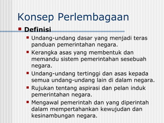 Konsep Perlembagaan
 Definisi
 Undang-undang dasar yang menjadi teras
panduan pemerintahan negara.
 Kerangka asas yang membentuk dan
memandu sistem pemerintahan sesebuah
negara.
 Undang-undang tertinggi dan asas kepada
semua undang-undang lain di dalam negara.
 Rujukan tentang aspirasi dan pelan induk
pemerintahan negara.
 Mengawal pemerintah dan yang diperintah
dalam mempertahankan kewujudan dan
kesinambungan negara.
 