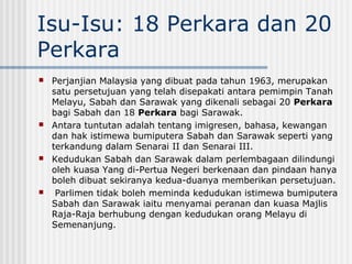 Isu-Isu: 18 Perkara dan 20
Perkara
 Perjanjian Malaysia yang dibuat pada tahun 1963, merupakan
satu persetujuan yang telah disepakati antara pemimpin Tanah
Melayu, Sabah dan Sarawak yang dikenali sebagai 20 Perkara
bagi Sabah dan 18 Perkara bagi Sarawak.
 Antara tuntutan adalah tentang imigresen, bahasa, kewangan
dan hak istimewa bumiputera Sabah dan Sarawak seperti yang
terkandung dalam Senarai II dan Senarai III.
 Kedudukan Sabah dan Sarawak dalam perlembagaan dilindungi
oleh kuasa Yang di-Pertua Negeri berkenaan dan pindaan hanya
boleh dibuat sekiranya kedua-duanya memberikan persetujuan.
 Parlimen tidak boleh meminda kedudukan istimewa bumiputera
Sabah dan Sarawak iaitu menyamai peranan dan kuasa Majlis
Raja-Raja berhubung dengan kedudukan orang Melayu di
Semenanjung.
 