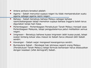  Antara perkara tersebut adalah:
 Agama - Sabah menuntut supaya negeri itu tidak memperakukan suatu
agama sebagai agama rasmi negeri.
 Bahasa - Sabah bersetuju bahasa Melayu sebagai bahasa
rasmi/kebangsaan tetapi memohon supaya bahasa Inggeris boleh terus
digunakan tanpa had masa.
 Perlembagaan - Perlembagaan Persekutuan Tanah Melayu menjadi asas
Perlembagaan Malaysia, tetapi penggubalannya patut melibatkan semua
negeri.
 Imigresen - Bersetuju bahawa kuasa imigresen ialah kuasa pusat, tetapi
soalan tentang keluar atau masuk ke Sabah harus dikawal oleh Sabah
sendiri.
 Kewangan - Sabah wajar mengawal kewangannya sendiri.
 Bumiputera Sabah - Mendapat hak istimewa seperti orang Melayu
(Persekutuan Tanah Melayu) tetapi formula berkenaan harus disesuaikan
dengan keadaan (sifat demografi) Sabah.
 