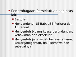  Perlembagaan Persekutuan sepintas
lalu
 Bertulis
 Mengandungi 15 Bab, 183 Perkara dan
13 Jadual
 Menyentuh bidang kuasa perundangan,
kehakiman dan eksekutif
 Menyentuh juga aspek bahasa, agama,
kewarganegaraan, hak istimewa dan
sebagainya
 