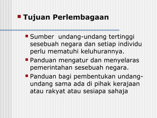  Tujuan Perlembagaan
 Sumber undang-undang tertinggi
sesebuah negara dan setiap individu
perlu mematuhi keluhurannya.
 Panduan mengatur dan menyelaras
pemerintahan sesebuah negara.
 Panduan bagi pembentukan undang-
undang sama ada di pihak kerajaan
atau rakyat atau sesiapa sahaja
 