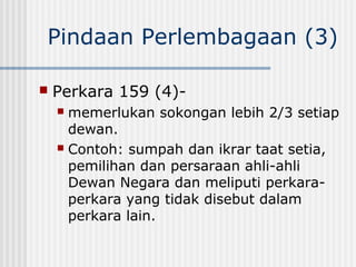 Pindaan Perlembagaan (3)
 Perkara 159 (4)-
 memerlukan sokongan lebih 2/3 setiap
dewan.
 Contoh: sumpah dan ikrar taat setia,
pemilihan dan persaraan ahli-ahli
Dewan Negara dan meliputi perkara-
perkara yang tidak disebut dalam
perkara lain.
 