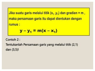 Jika suatu garis melalui titik (x1 ,y1) dan gradien = m ,
maka persamaan garis itu dapat dientukan dengan
rumus :
y – y1 = m(x – x1)
Contoh 2 :
Tentukanlah Persamaan garis yang melalui titik (2,1)
dan (3,5)!
 