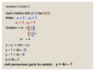 Jawaban Contoh 2 :
Garis melalui titik (2,1) dan (3,5)
Maka : x1 = 2 , y1 = 1
x2 = 3 , y2 = 5
Gradien = m =
=
m = 4
y – y1 = m(x – x1)
y – 1 = 4(x – 2)
y – 1 = 4x – 8
y = 4x – 7
y2 – y1
x2 – x1
5 – 1
3 – 2
Jadi persamaan garis itu adalah : y = 4x – 7
 