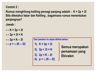 Contoh 2 :
Rumus menghitung keliling persegi panjang adalah : K = 2p + 2l
Bila diketahui lebar dan Keliling , bagaimana rumus menentukan
panjangnya?
Jawab :
↔ K = 2p + 2l
↔ 2p + 2l = K
↔ 2p = K – 2l
↔ p = ½ (K – 2l)
Dari jawaban itu dapat dilihat bahwa :
1). K = 2p + 2l
2). 2p + 2l = K
3). 2p = K – 2l
4). p = ½ (K – 2l)
Semua merupakan
persamaan yang
Ekivalen
 