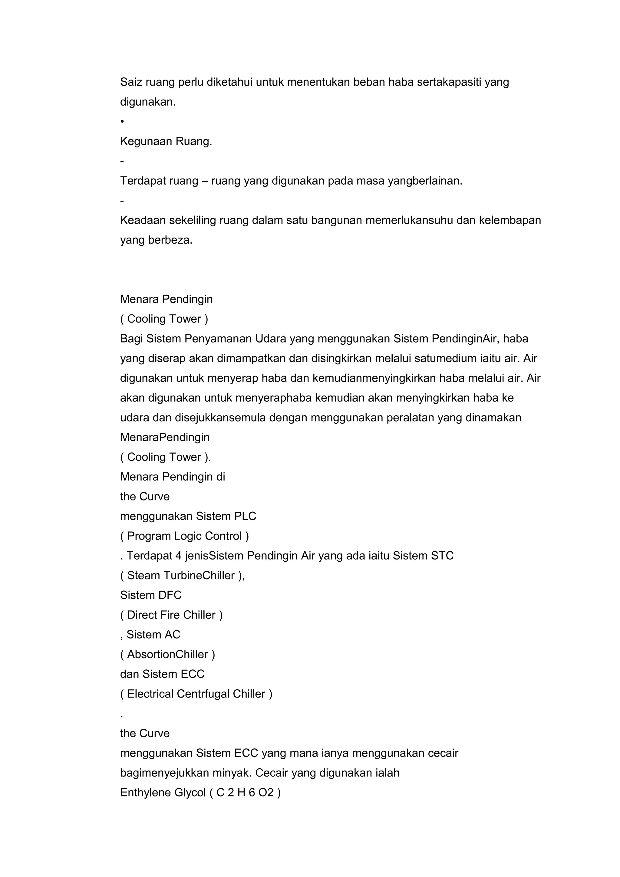 Saiz ruang perlu diketahui untuk menentukan beban haba sertakapasiti yang
digunakan.
•
Kegunaan Ruang.
-
Terdapat ruang – ruang yang digunakan pada masa yangberlainan.
-
Keadaan sekeliling ruang dalam satu bangunan memerlukansuhu dan kelembapan
yang berbeza.




Menara Pendingin
( Cooling Tower )
Bagi Sistem Penyamanan Udara yang menggunakan Sistem PendinginAir, haba
yang diserap akan dimampatkan dan disingkirkan melalui satumedium iaitu air. Air
digunakan untuk menyerap haba dan kemudianmenyingkirkan haba melalui air. Air
akan digunakan untuk menyeraphaba kemudian akan menyingkirkan haba ke
udara dan disejukkansemula dengan menggunakan peralatan yang dinamakan
MenaraPendingin
( Cooling Tower ).
Menara Pendingin di
the Curve
menggunakan Sistem PLC
( Program Logic Control )
. Terdapat 4 jenisSistem Pendingin Air yang ada iaitu Sistem STC
( Steam TurbineChiller ),
Sistem DFC
( Direct Fire Chiller )
, Sistem AC
( AbsortionChiller )
dan Sistem ECC
( Electrical Centrfugal Chiller )
.
the Curve
menggunakan Sistem ECC yang mana ianya menggunakan cecair
bagimenyejukkan minyak. Cecair yang digunakan ialah
Enthylene Glycol ( C 2 H 6 O2 )
 