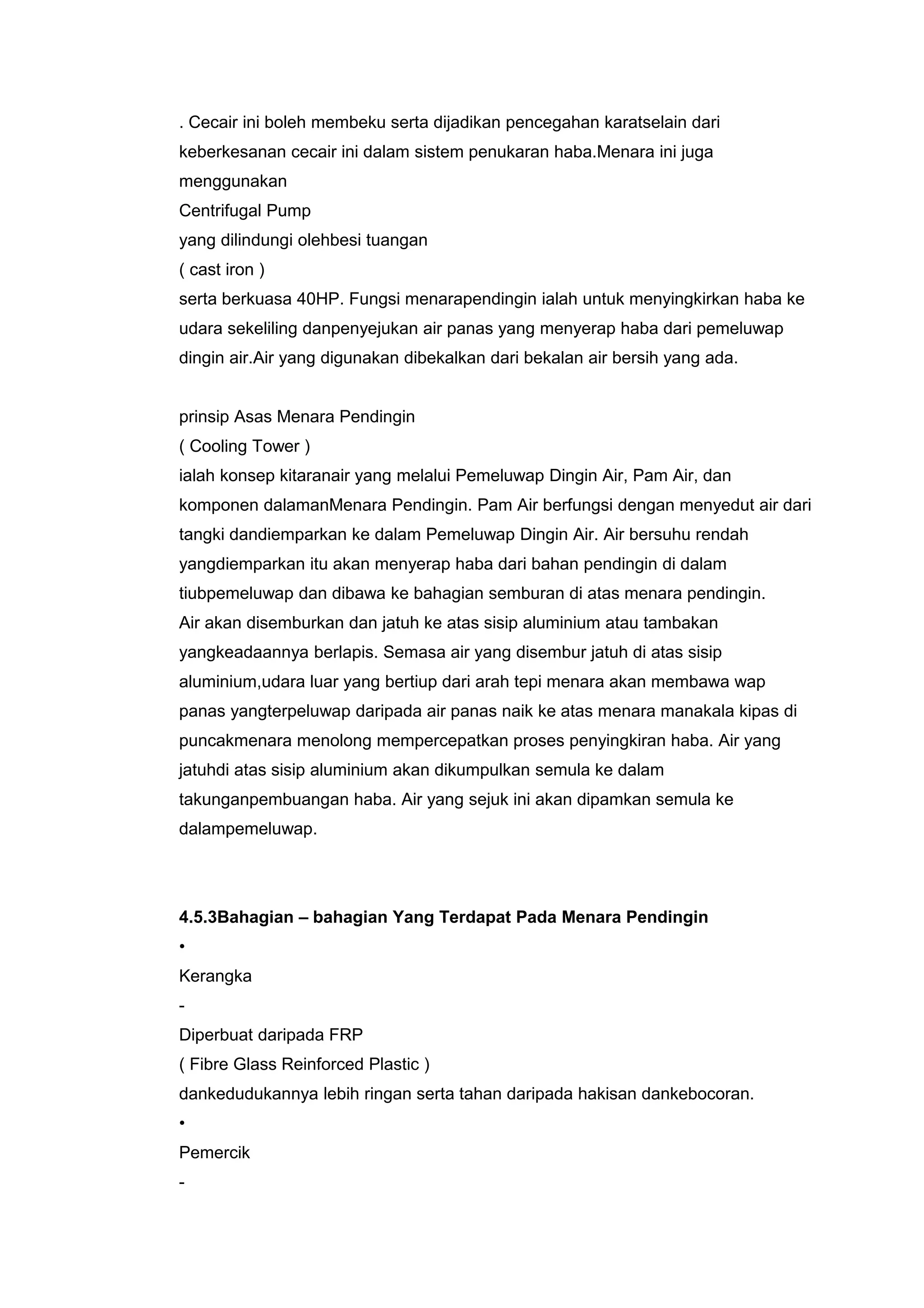 . Cecair ini boleh membeku serta dijadikan pencegahan karatselain dari
keberkesanan cecair ini dalam sistem penukaran haba.Menara ini juga
menggunakan
Centrifugal Pump
yang dilindungi olehbesi tuangan
( cast iron )
serta berkuasa 40HP. Fungsi menarapendingin ialah untuk menyingkirkan haba ke
udara sekeliling danpenyejukan air panas yang menyerap haba dari pemeluwap
dingin air.Air yang digunakan dibekalkan dari bekalan air bersih yang ada.


prinsip Asas Menara Pendingin
( Cooling Tower )
ialah konsep kitaranair yang melalui Pemeluwap Dingin Air, Pam Air, dan
komponen dalamanMenara Pendingin. Pam Air berfungsi dengan menyedut air dari
tangki dandiemparkan ke dalam Pemeluwap Dingin Air. Air bersuhu rendah
yangdiemparkan itu akan menyerap haba dari bahan pendingin di dalam
tiubpemeluwap dan dibawa ke bahagian semburan di atas menara pendingin.
Air akan disemburkan dan jatuh ke atas sisip aluminium atau tambakan
yangkeadaannya berlapis. Semasa air yang disembur jatuh di atas sisip
aluminium,udara luar yang bertiup dari arah tepi menara akan membawa wap
panas yangterpeluwap daripada air panas naik ke atas menara manakala kipas di
puncakmenara menolong mempercepatkan proses penyingkiran haba. Air yang
jatuhdi atas sisip aluminium akan dikumpulkan semula ke dalam
takunganpembuangan haba. Air yang sejuk ini akan dipamkan semula ke
dalampemeluwap.




4.5.3Bahagian – bahagian Yang Terdapat Pada Menara Pendingin
•
Kerangka
-
Diperbuat daripada FRP
( Fibre Glass Reinforced Plastic )
dankedudukannya lebih ringan serta tahan daripada hakisan dankebocoran.
•
Pemercik
-
 