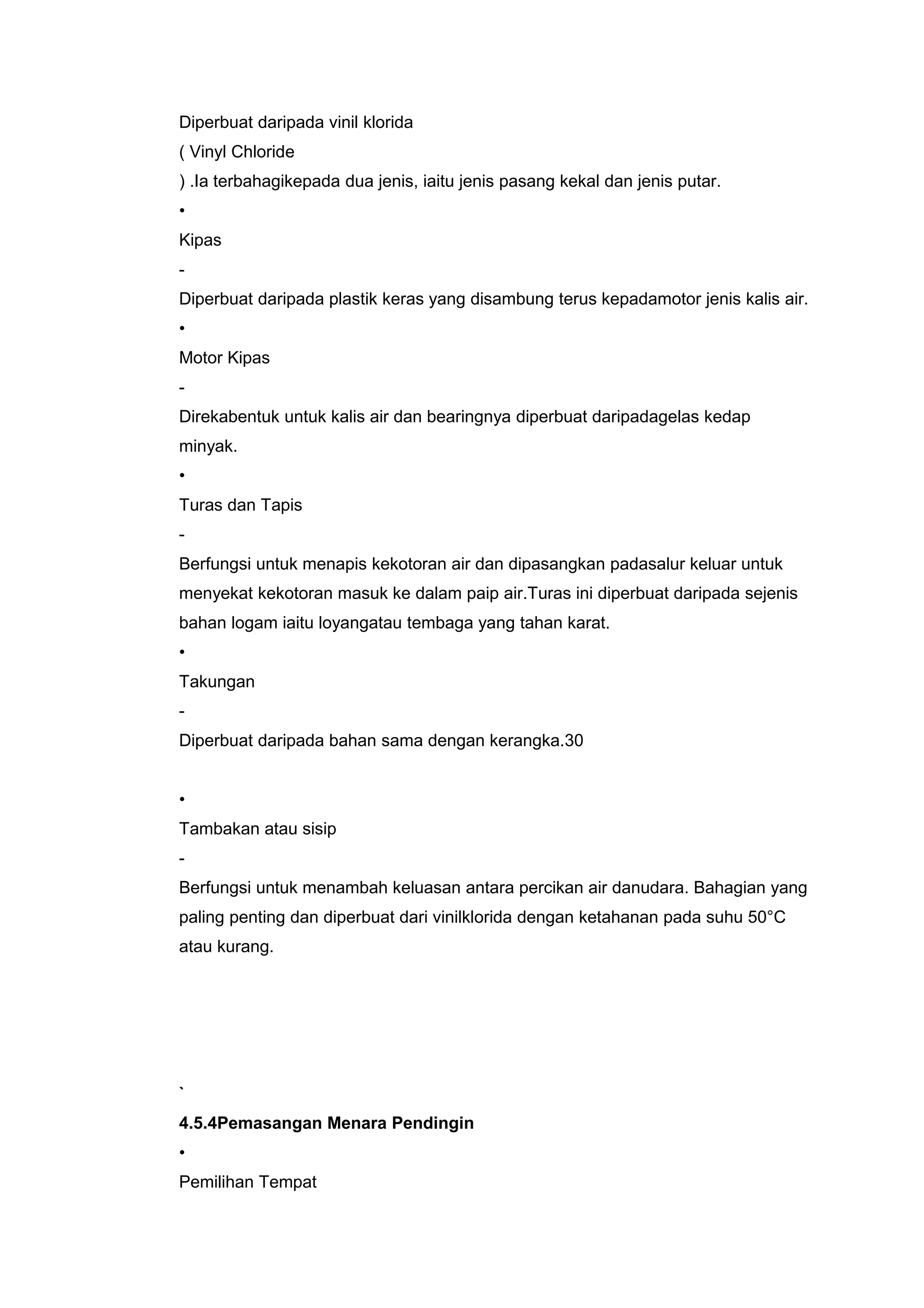 Diperbuat daripada vinil klorida
( Vinyl Chloride
) .Ia terbahagikepada dua jenis, iaitu jenis pasang kekal dan jenis putar.
•
Kipas
-
Diperbuat daripada plastik keras yang disambung terus kepadamotor jenis kalis air.
•
Motor Kipas
-
Direkabentuk untuk kalis air dan bearingnya diperbuat daripadagelas kedap
minyak.
•
Turas dan Tapis
-
Berfungsi untuk menapis kekotoran air dan dipasangkan padasalur keluar untuk
menyekat kekotoran masuk ke dalam paip air.Turas ini diperbuat daripada sejenis
bahan logam iaitu loyangatau tembaga yang tahan karat.
•
Takungan
-
Diperbuat daripada bahan sama dengan kerangka.30


•
Tambakan atau sisip
-
Berfungsi untuk menambah keluasan antara percikan air danudara. Bahagian yang
paling penting dan diperbuat dari vinilklorida dengan ketahanan pada suhu 50°C
atau kurang.




`
4.5.4Pemasangan Menara Pendingin
•
Pemilihan Tempat
 