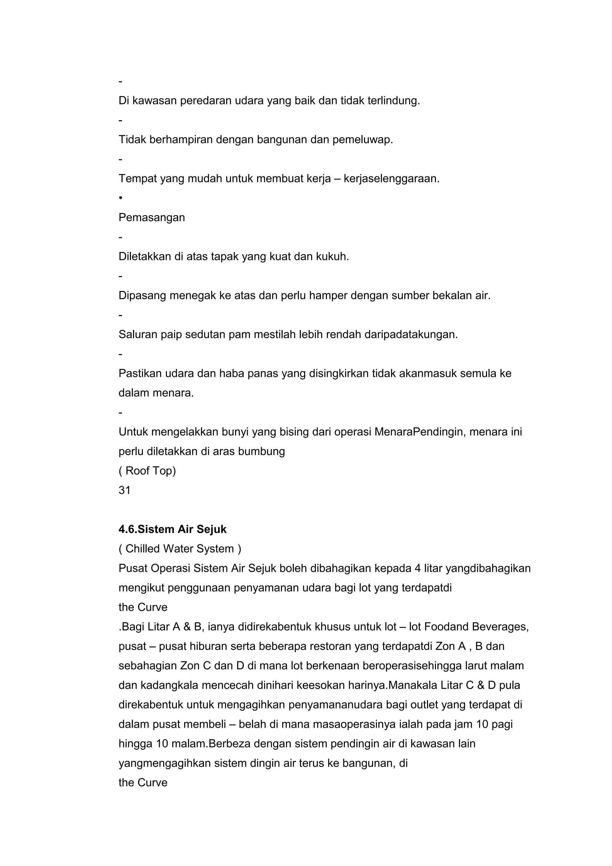 -
Di kawasan peredaran udara yang baik dan tidak terlindung.
-
Tidak berhampiran dengan bangunan dan pemeluwap.
-
Tempat yang mudah untuk membuat kerja – kerjaselenggaraan.
•
Pemasangan
-
Diletakkan di atas tapak yang kuat dan kukuh.
-
Dipasang menegak ke atas dan perlu hamper dengan sumber bekalan air.
-
Saluran paip sedutan pam mestilah lebih rendah daripadatakungan.
-
Pastikan udara dan haba panas yang disingkirkan tidak akanmasuk semula ke
dalam menara.
-
Untuk mengelakkan bunyi yang bising dari operasi MenaraPendingin, menara ini
perlu diletakkan di aras bumbung
( Roof Top)
31


4.6.Sistem Air Sejuk
( Chilled Water System )
Pusat Operasi Sistem Air Sejuk boleh dibahagikan kepada 4 litar yangdibahagikan
mengikut penggunaan penyamanan udara bagi lot yang terdapatdi
the Curve
.Bagi Litar A & B, ianya didirekabentuk khusus untuk lot – lot Foodand Beverages,
pusat – pusat hiburan serta beberapa restoran yang terdapatdi Zon A , B dan
sebahagian Zon C dan D di mana lot berkenaan beroperasisehingga larut malam
dan kadangkala mencecah dinihari keesokan harinya.Manakala Litar C & D pula
direkabentuk untuk mengagihkan penyamananudara bagi outlet yang terdapat di
dalam pusat membeli – belah di mana masaoperasinya ialah pada jam 10 pagi
hingga 10 malam.Berbeza dengan sistem pendingin air di kawasan lain
yangmengagihkan sistem dingin air terus ke bangunan, di
the Curve
 
