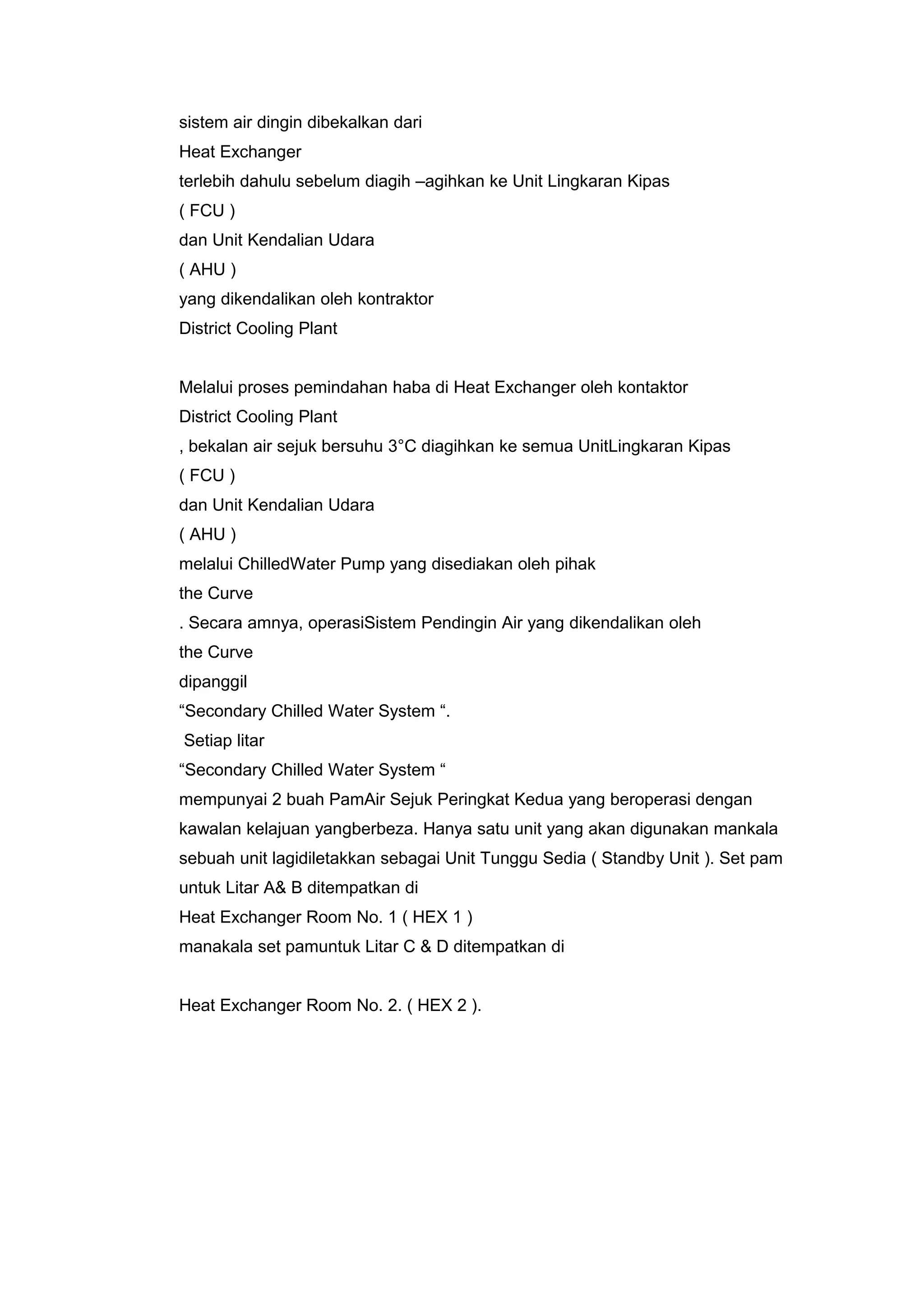 sistem air dingin dibekalkan dari
Heat Exchanger
terlebih dahulu sebelum diagih –agihkan ke Unit Lingkaran Kipas
( FCU )
dan Unit Kendalian Udara
( AHU )
yang dikendalikan oleh kontraktor
District Cooling Plant


Melalui proses pemindahan haba di Heat Exchanger oleh kontaktor
District Cooling Plant
, bekalan air sejuk bersuhu 3°C diagihkan ke semua UnitLingkaran Kipas
( FCU )
dan Unit Kendalian Udara
( AHU )
melalui ChilledWater Pump yang disediakan oleh pihak
the Curve
. Secara amnya, operasiSistem Pendingin Air yang dikendalikan oleh
the Curve
dipanggil
“Secondary Chilled Water System “.
Setiap litar
“Secondary Chilled Water System “
mempunyai 2 buah PamAir Sejuk Peringkat Kedua yang beroperasi dengan
kawalan kelajuan yangberbeza. Hanya satu unit yang akan digunakan mankala
sebuah unit lagidiletakkan sebagai Unit Tunggu Sedia ( Standby Unit ). Set pam
untuk Litar A& B ditempatkan di
Heat Exchanger Room No. 1 ( HEX 1 )
manakala set pamuntuk Litar C & D ditempatkan di


Heat Exchanger Room No. 2. ( HEX 2 ).
 