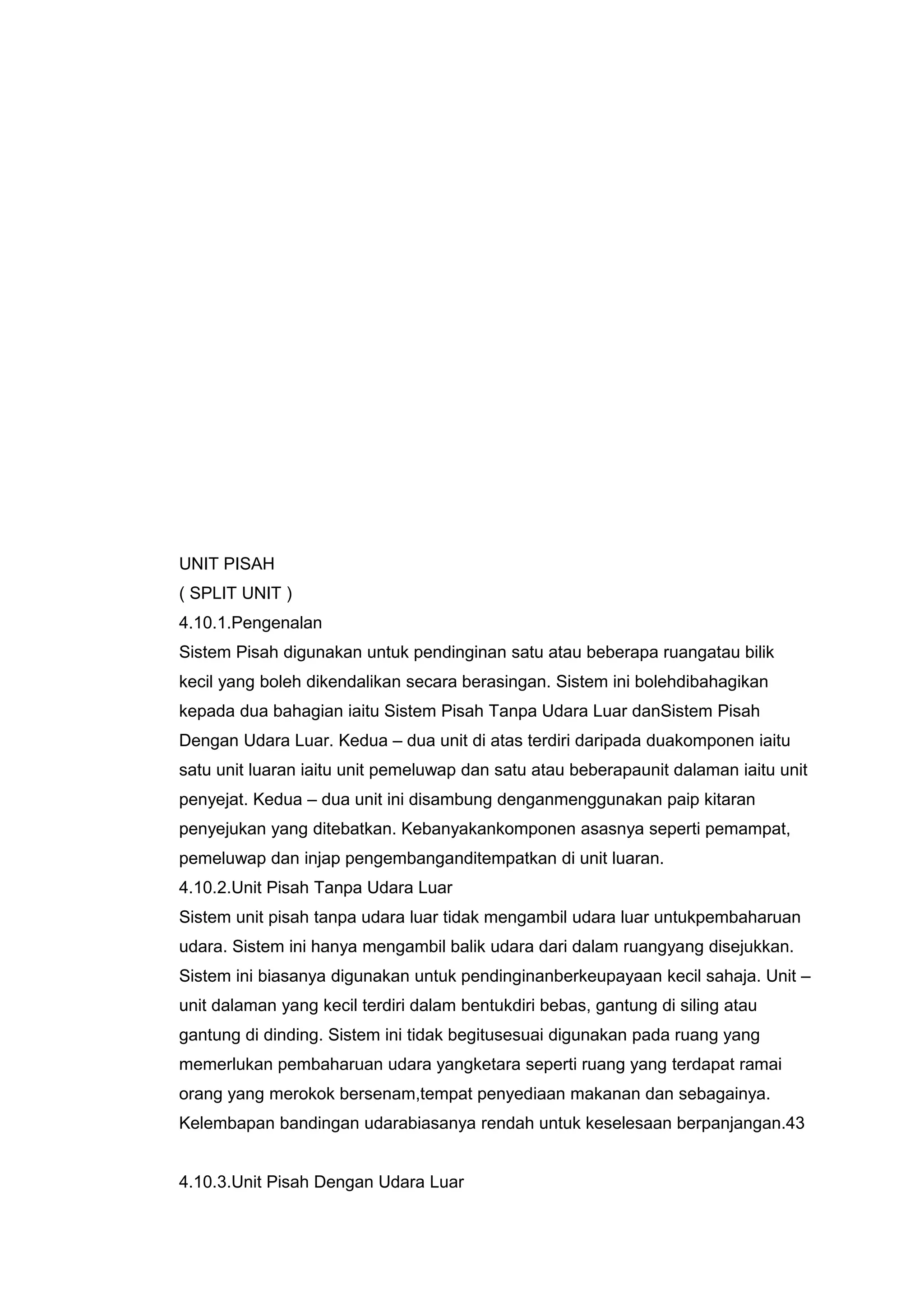 UNIT PISAH
( SPLIT UNIT )
4.10.1.Pengenalan
Sistem Pisah digunakan untuk pendinginan satu atau beberapa ruangatau bilik
kecil yang boleh dikendalikan secara berasingan. Sistem ini bolehdibahagikan
kepada dua bahagian iaitu Sistem Pisah Tanpa Udara Luar danSistem Pisah
Dengan Udara Luar. Kedua – dua unit di atas terdiri daripada duakomponen iaitu
satu unit luaran iaitu unit pemeluwap dan satu atau beberapaunit dalaman iaitu unit
penyejat. Kedua – dua unit ini disambung denganmenggunakan paip kitaran
penyejukan yang ditebatkan. Kebanyakankomponen asasnya seperti pemampat,
pemeluwap dan injap pengembanganditempatkan di unit luaran.
4.10.2.Unit Pisah Tanpa Udara Luar
Sistem unit pisah tanpa udara luar tidak mengambil udara luar untukpembaharuan
udara. Sistem ini hanya mengambil balik udara dari dalam ruangyang disejukkan.
Sistem ini biasanya digunakan untuk pendinginanberkeupayaan kecil sahaja. Unit –
unit dalaman yang kecil terdiri dalam bentukdiri bebas, gantung di siling atau
gantung di dinding. Sistem ini tidak begitusesuai digunakan pada ruang yang
memerlukan pembaharuan udara yangketara seperti ruang yang terdapat ramai
orang yang merokok bersenam,tempat penyediaan makanan dan sebagainya.
Kelembapan bandingan udarabiasanya rendah untuk keselesaan berpanjangan.43


4.10.3.Unit Pisah Dengan Udara Luar
 