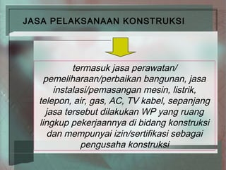 JASA PELAKSANAAN KONSTRUKSI




           termasuk jasa perawatan/
    pemeliharaan/perbaikan bangunan, jasa
      instalasi/pemasangan mesin, listrik,
  telepon, air, gas, AC, TV kabel, sepanjang
    jasa tersebut dilakukan WP yang ruang
  lingkup pekerjaannya di bidang konstruksi
     dan mempunyai izin/sertifikasi sebagai
             pengusaha konstruksi
 
