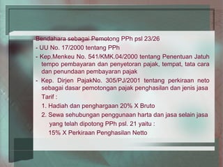 Bendahara sebagai Pemotong PPh psl 23/26
- UU No. 17/2000 tentang PPh
- Kep.Menkeu No. 541/KMK.04/2000 tentang Penentuan Jatuh
  tempo pembayaran dan penyetoran pajak, tempat, tata cara
  dan penundaan pembayaran pajak
- Kep. Dirjen PajakNo. 305/PJ/2001 tentang perkiraan neto
  sebagai dasar pemotongan pajak penghasilan dan jenis jasa
  Tarif :
  1. Hadiah dan penghargaan 20% X Bruto
  2. Sewa sehubungan penggunaan harta dan jasa selain jasa
     yang telah dipotong PPh psl. 21 yaitu :
     15% X Perkiraan Penghasilan Netto
 