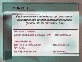CONTOH

 Depkeu menyewa sebuah bus dari perusahaan
  persewaan bus dengan pembayaran sebesar
       Rp4.000.000,00 (termasuk PPN).

PPh Pasal 23 adalah:
Jumlah pembayaran (termasuk PPN)     Rp4.000.000,00

Objek PPh Ps 23:
100/110 x Rp4.000.000,00           Rp3.636.364,00
PPh Ps 23:
3% x Rp3.636.364,00                Rp 109.091,00
 