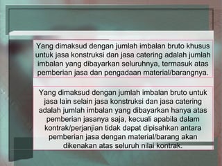 Yang dimaksud dengan jumlah imbalan bruto khusus
untuk jasa konstruksi dan jasa catering adalah jumlah
 imbalan yang dibayarkan seluruhnya, termasuk atas
pemberian jasa dan pengadaan material/barangnya.

 Yang dimaksud dengan jumlah imbalan bruto untuk
  jasa lain selain jasa konstruksi dan jasa catering
 adalah jumlah imbalan yang dibayarkan hanya atas
   pemberian jasanya saja, kecuali apabila dalam
  kontrak/perjanjian tidak dapat dipisahkan antara
    pemberian jasa dengan material/barang akan
        dikenakan atas seluruh nilai kontrak.
 