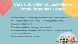 Cara Untuk Memotivasi Pekerja
Untuk Berperilaku Aman
● Memberikan hadiah (reward) bagi perilaku aman melalui bonus, promosi, dll
● Mendorong ketertiban dalam kegiatan : konsultasi, penakaran risiko,
penyusunan kerja aman, dll
● Menyediakan pelatihaan, lingkungan kerja aman, dll
● Menjelaskan dampak dari perilaku tidak aman dalam pertemuan-pertemuan K3
dan rapat operasi lainnya
● Menerapkan disiplin secara konsisten
 
