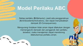 Model Perilaku ABC
Setiap perilaku (B-Behavior), pasti ada penggeraknya
(A-Antecedents/Activators), dan dapat menyebabkan
dampak (C-Consequences).
Mengurangi tindakan tidak aman dapat dilakukan dengan
memengaruhi dampak dan penggerak dari perilaku
tersebut, maka manajemen dapat mendorong
dilakukannya perilaku aman.
 