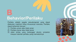 Behavior/Perilaku
B
Perilaku adalah segala sesuatu/gerak yang dapat
dilakukan makhluk hidup khususnya manusia. Perilaku
dapat terbentuk berupa :
1) Perilaku aman atau tidak aman
2) Perilaku benar atau tidak benar
3) Jalan pintas yang melanggar aturan, prosedur
maupun standar perilaku yang mematuhinya
 