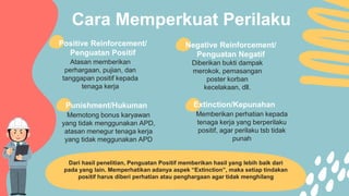 Cara Memperkuat Perilaku
Memotong bonus karyawan
yang tidak menggunakan APD,
atasan menegur tenaga kerja
yang tidak meggunakan APD
Memberikan perhatian kepada
tenaga kerja yang berperilaku
positif, agar perilaku tsb tidak
punah
Positive Reinforcement/
Penguatan Positif
Atasan memberikan
perhargaan, pujian, dan
tanggapan positif kepada
tenaga kerja
Diberikan bukti dampak
merokok, pemasangan
poster korban
kecelakaan, dll.
Negative Reinforcement/
Penguatan Negatif
Punishment/Hukuman Extinction/Kepunahan
Dari hasil penelitian, Penguatan Positif memberikan hasil yang lebih baik dari
pada yang lain. Memperhatikan adanya aspek “Extinction”, maka setiap tindakan
positif harus diberi perhatian atau penghargaan agar tidak menghilang
 
