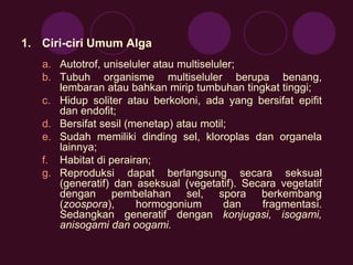 1. Ciri-ciri Umum Alga 
a. Autotrof, uniseluler atau multiseluler; 
b. Tubuh organisme multiseluler berupa benang, 
lembaran atau bahkan mirip tumbuhan tingkat tinggi; 
c. Hidup soliter atau berkoloni, ada yang bersifat epifit 
dan endofit; 
d. Bersifat sesil (menetap) atau motil; 
e. Sudah memiliki dinding sel, kloroplas dan organela 
lainnya; 
f. Habitat di perairan; 
g. Reproduksi dapat berlangsung secara seksual 
(generatif) dan aseksual (vegetatif). Secara vegetatif 
dengan pembelahan sel, spora berkembang 
(zoospora), hormogonium dan fragmentasi. 
Sedangkan generatif dengan konjugasi, isogami, 
anisogami dan oogami. 
 