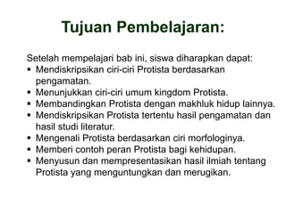 Tujuan Pembelajaran:
Setelah mempelajari bab ini, siswa diharapkan dapat:
 Mendiskripsikan ciri-ciri Protista berdasarkan
pengamatan.
 Menunjukkan ciri-ciri umum kingdom Protista.
 Membandingkan Protista dengan makhluk hidup lainnya.
 Mendiskripsikan Protista tertentu hasil pengamatan dan
hasil studi literatur.
 Mengenali Protista berdasarkan ciri morfologinya.
 Memberi contoh peran Protista bagi kehidupan.
 Menyusun dan mempresentasikan hasil ilmiah tentang
Protista yang menguntungkan dan merugikan.
 