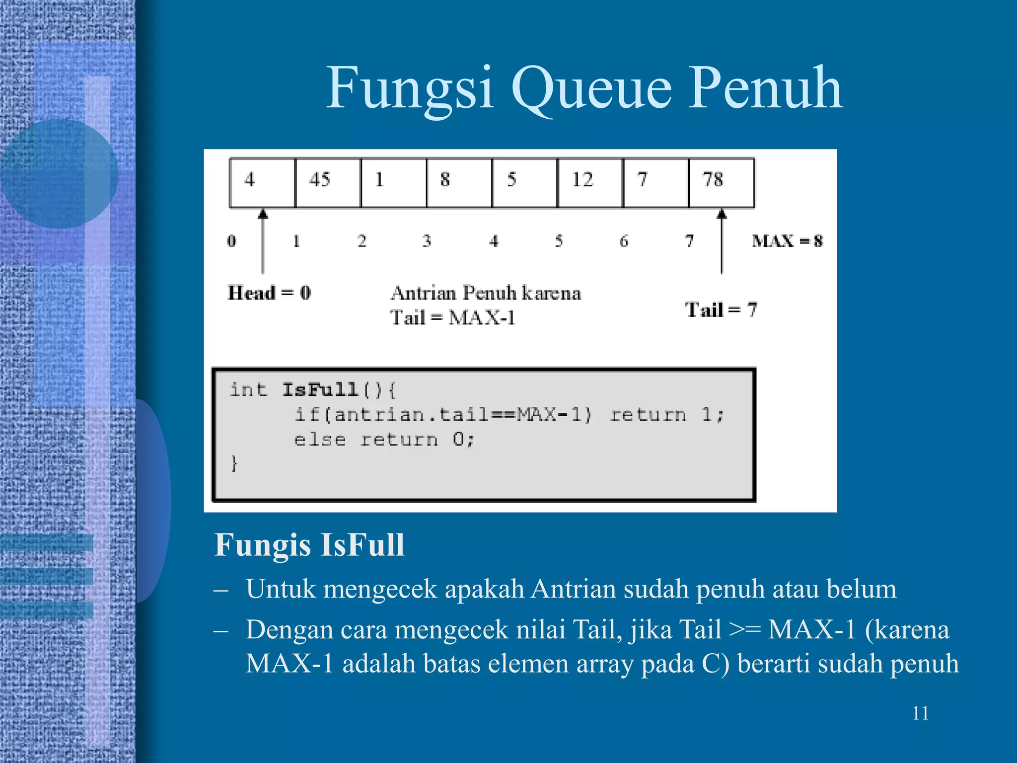11
Fungsi Queue Penuh
Fungis IsFull
– Untuk mengecek apakah Antrian sudah penuh atau belum
– Dengan cara mengecek nilai Tail, jika Tail >= MAX-1 (karena
MAX-1 adalah batas elemen array pada C) berarti sudah penuh
 