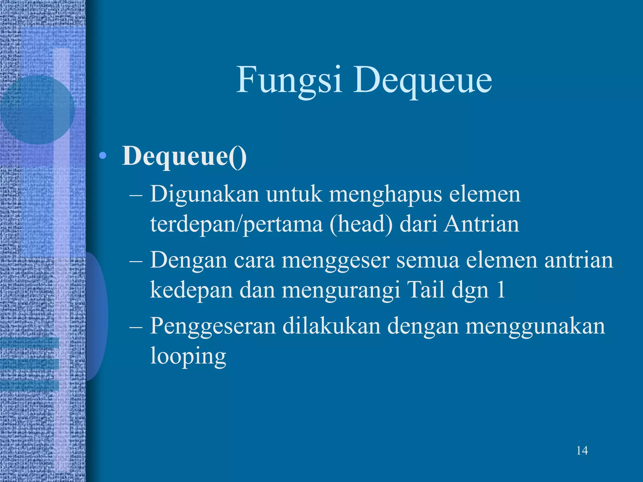 14
Fungsi Dequeue
• Dequeue()
– Digunakan untuk menghapus elemen
terdepan/pertama (head) dari Antrian
– Dengan cara menggeser semua elemen antrian
kedepan dan mengurangi Tail dgn 1
– Penggeseran dilakukan dengan menggunakan
looping
 