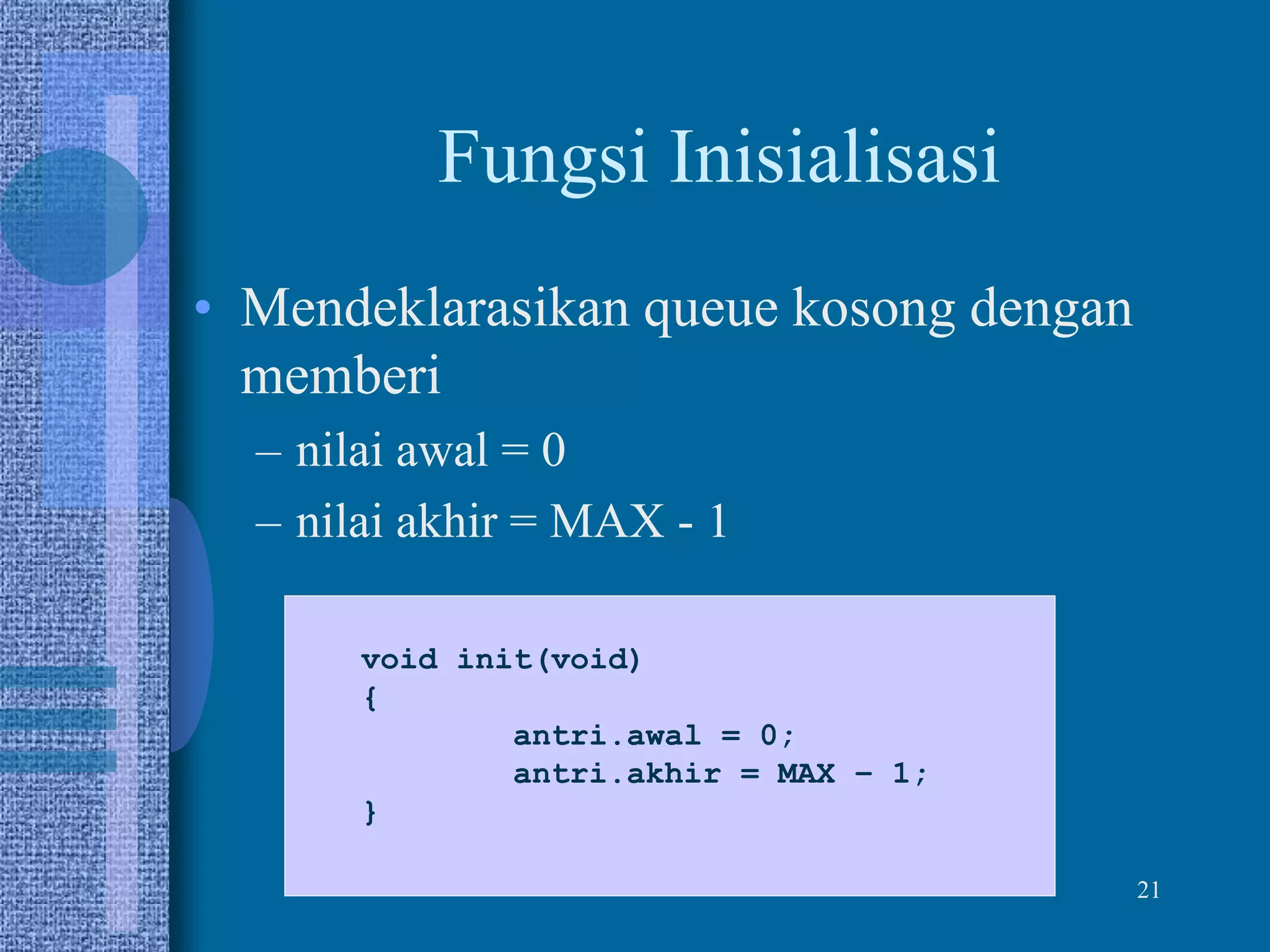 21
Fungsi Inisialisasi
• Mendeklarasikan queue kosong dengan
memberi
– nilai awal = 0
– nilai akhir = MAX - 1
void init(void)
{
antri.awal = 0;
antri.akhir = MAX – 1;
}
 