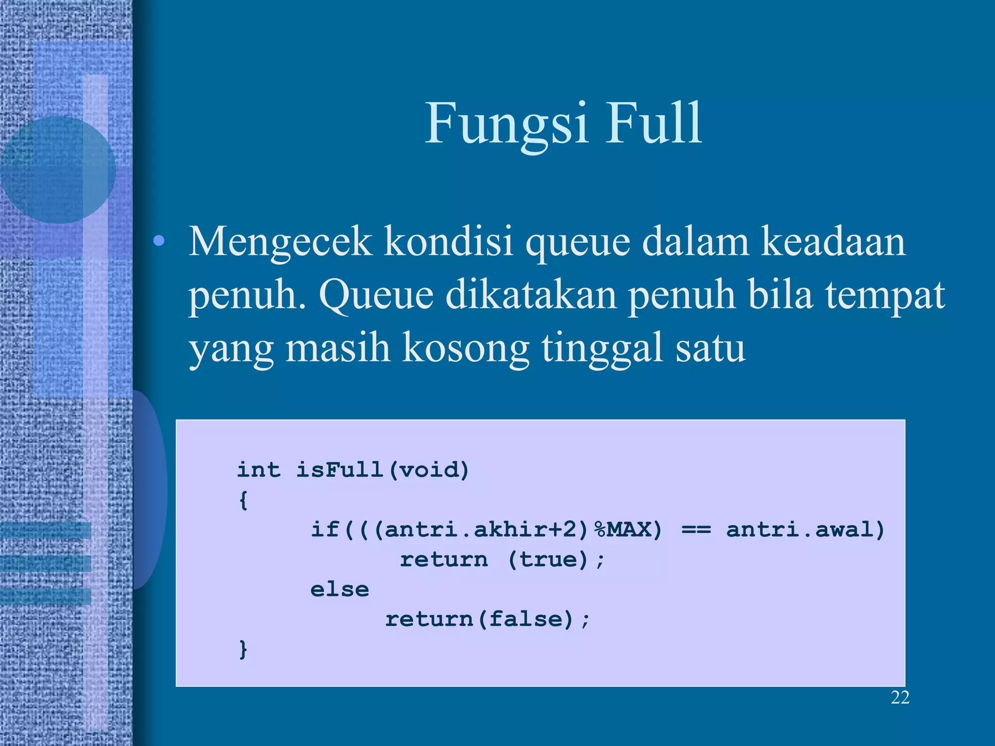 22
Fungsi Full
• Mengecek kondisi queue dalam keadaan
penuh. Queue dikatakan penuh bila tempat
yang masih kosong tinggal satu
int isFull(void)
{
if(((antri.akhir+2)%MAX) == antri.awal)
return (true);
else
return(false);
}
 
