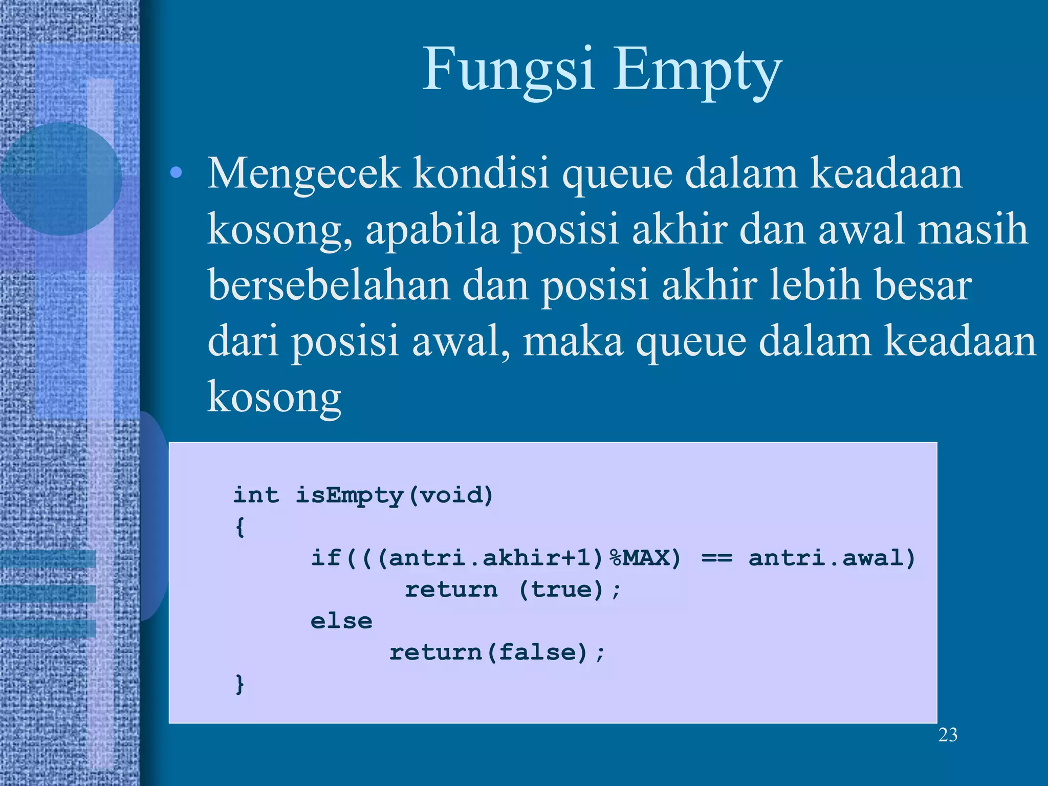 23
Fungsi Empty
• Mengecek kondisi queue dalam keadaan
kosong, apabila posisi akhir dan awal masih
bersebelahan dan posisi akhir lebih besar
dari posisi awal, maka queue dalam keadaan
kosong
int isEmpty(void)
{
if(((antri.akhir+1)%MAX) == antri.awal)
return (true);
else
return(false);
}
 