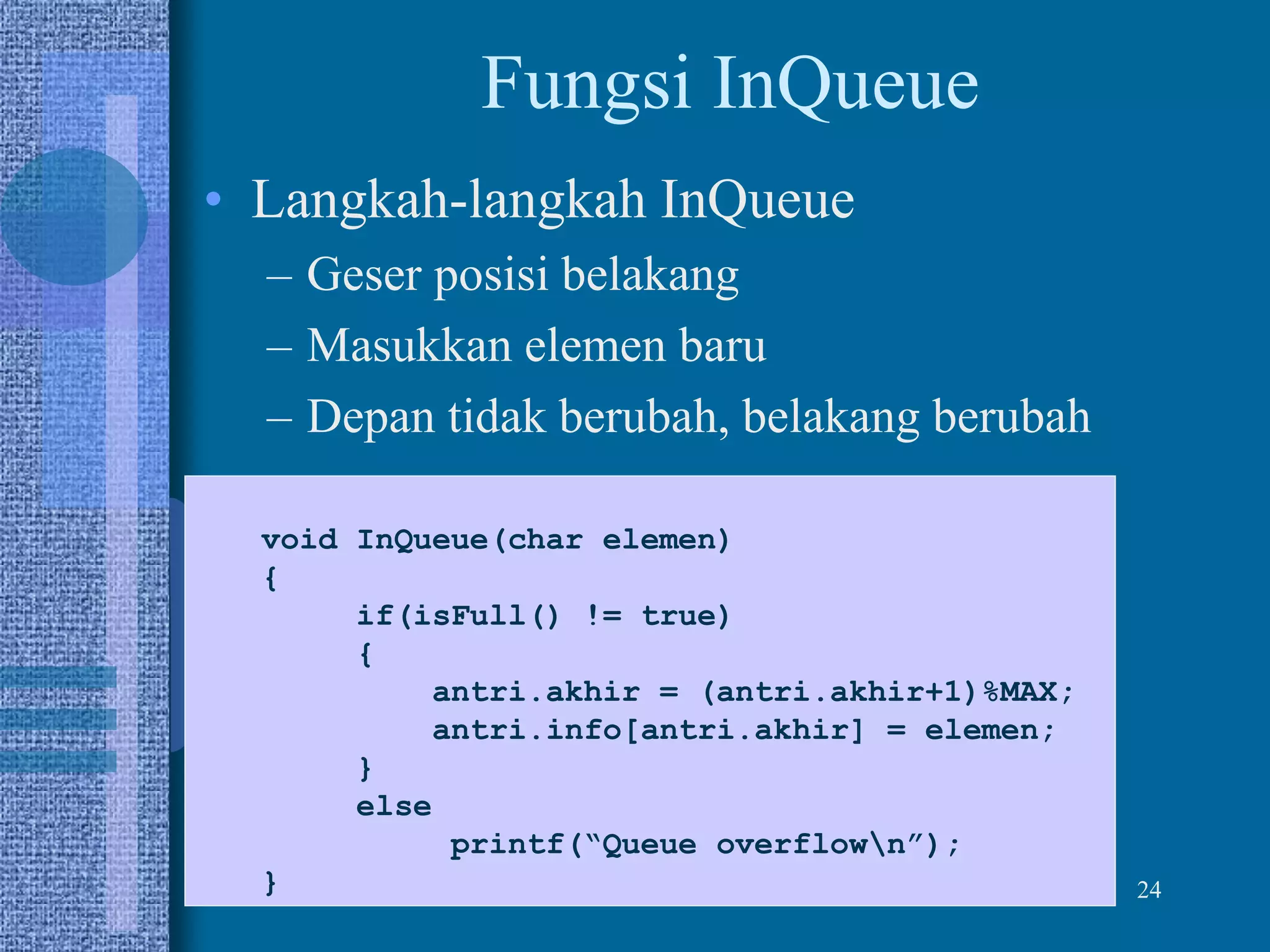 24
Fungsi InQueue
• Langkah-langkah InQueue
– Geser posisi belakang
– Masukkan elemen baru
– Depan tidak berubah, belakang berubah
void InQueue(char elemen)
{
if(isFull() != true)
{
antri.akhir = (antri.akhir+1)%MAX;
antri.info[antri.akhir] = elemen;
}
else
printf(“Queue overflown”);
}
 