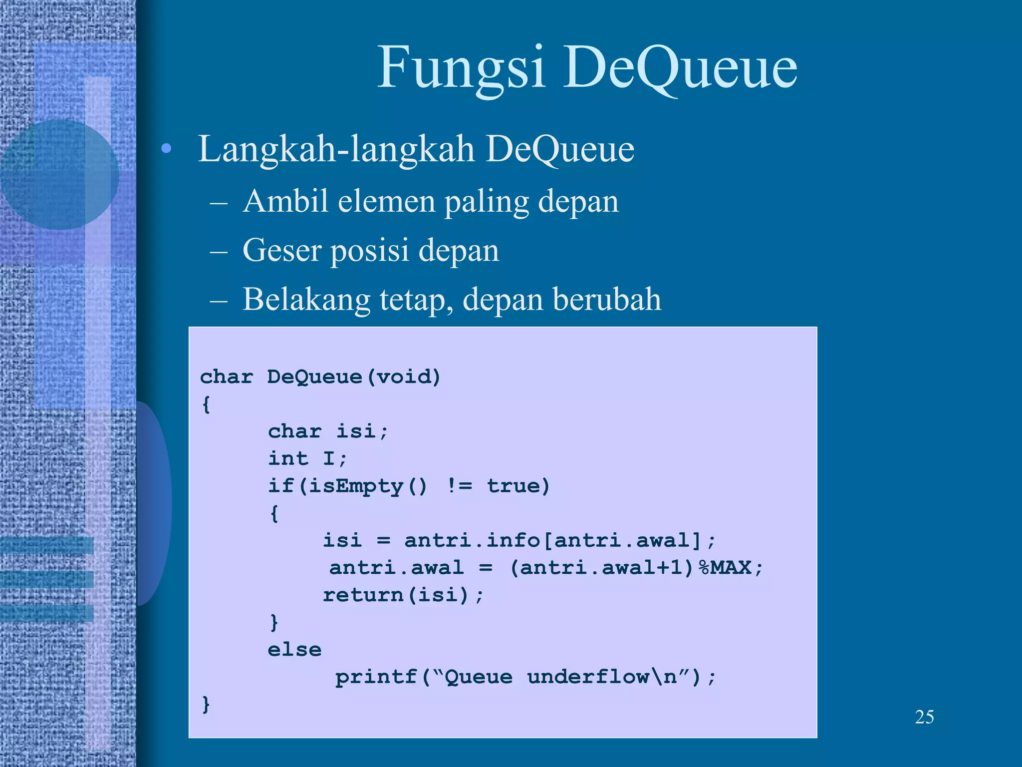 25
Fungsi DeQueue
• Langkah-langkah DeQueue
– Ambil elemen paling depan
– Geser posisi depan
– Belakang tetap, depan berubah
char DeQueue(void)
{
char isi;
int I;
if(isEmpty() != true)
{
isi = antri.info[antri.awal];
antri.awal = (antri.awal+1)%MAX;
return(isi);
}
else
printf(“Queue underflown”);
}
 