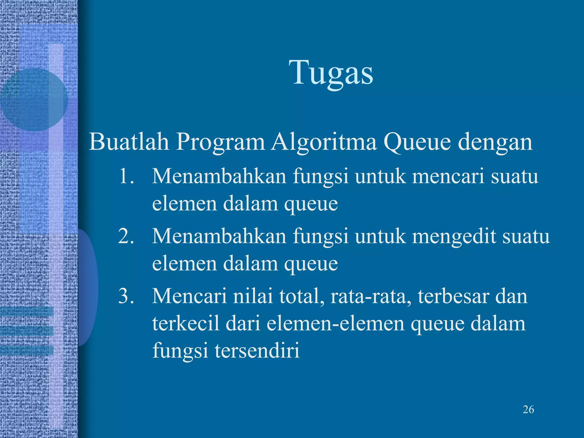 26
Tugas
Buatlah Program Algoritma Queue dengan
1. Menambahkan fungsi untuk mencari suatu
elemen dalam queue
2. Menambahkan fungsi untuk mengedit suatu
elemen dalam queue
3. Mencari nilai total, rata-rata, terbesar dan
terkecil dari elemen-elemen queue dalam
fungsi tersendiri
 