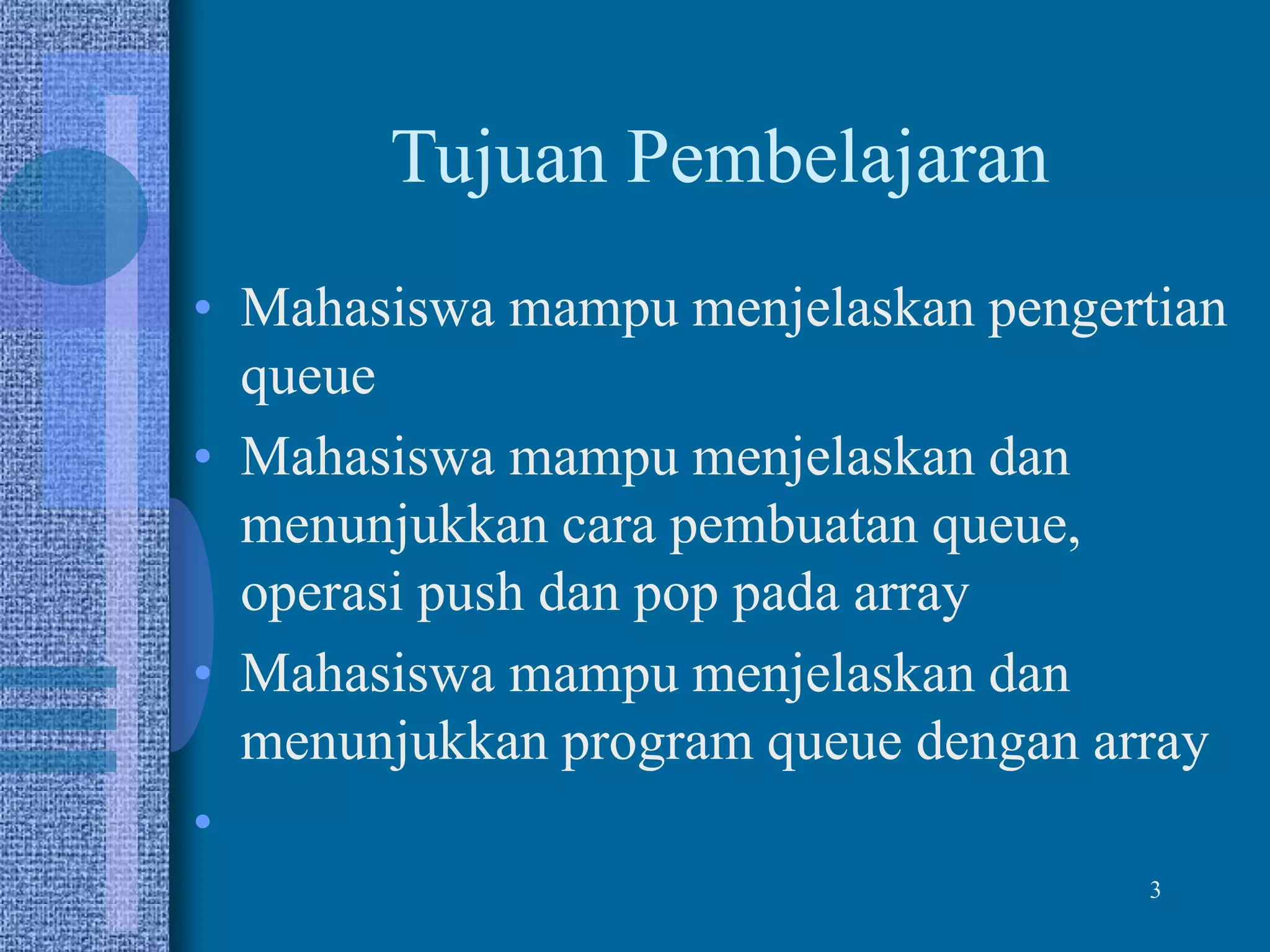 Tujuan Pembelajaran
• Mahasiswa mampu menjelaskan pengertian
queue
• Mahasiswa mampu menjelaskan dan
menunjukkan cara pembuatan queue,
operasi push dan pop pada array
• Mahasiswa mampu menjelaskan dan
menunjukkan program queue dengan array
•
3
 