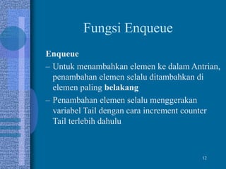 12
Fungsi Enqueue
Enqueue
– Untuk menambahkan elemen ke dalam Antrian,
penambahan elemen selalu ditambahkan di
elemen paling belakang
– Penambahan elemen selalu menggerakan
variabel Tail dengan cara increment counter
Tail terlebih dahulu
 