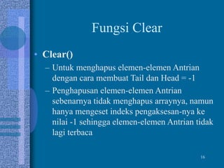 16
Fungsi Clear
• Clear()
– Untuk menghapus elemen-elemen Antrian
dengan cara membuat Tail dan Head = -1
– Penghapusan elemen-elemen Antrian
sebenarnya tidak menghapus arraynya, namun
hanya mengeset indeks pengaksesan-nya ke
nilai -1 sehingga elemen-elemen Antrian tidak
lagi terbaca
 