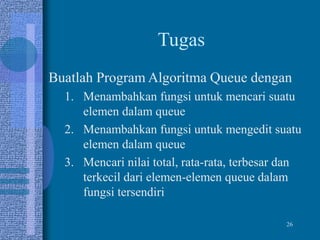 26
Tugas
Buatlah Program Algoritma Queue dengan
1. Menambahkan fungsi untuk mencari suatu
elemen dalam queue
2. Menambahkan fungsi untuk mengedit suatu
elemen dalam queue
3. Mencari nilai total, rata-rata, terbesar dan
terkecil dari elemen-elemen queue dalam
fungsi tersendiri
 