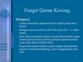 9
Fungsi Queue Kosong
• IsEmpty()
– Untuk memeriksa apakah Antrian sudah penuh atau
belum
– Dengan cara memeriksa nilai Tail, jika Tail = -1 maka
empty
– Kita tidak memeriksa Head, karena Head adalah tanda
untuk kepala antrian (elemen pertama dalam antrian)
yang tidak akan berubah-ubah
– Pergerakan pada Antrian terjadi dengan penambahan
elemen Antrian kebelakang, yaitu menggunakan nilai
Tail
 