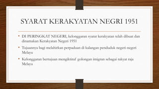 SYARAT KERAKYATAN NEGRI 1951
• DI PERINGKAT NEGERI, kelonggaran syarat kerakyatan telah dibuat dan
dinamakan Kerakyatan Negeri 1951
• Tujuannya bagi melahirkan perpaduan di kalangan penduduk negeri-negeri
Melayu
• Kelonggaran bertujuan mengiktiraf golongan imigran sebagai rakyat raja
Melayu
 