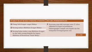 SYARAT KUAT KUASA UNDANG-UNDANG SECARA PERMOHONAN
 Orang Asli di negeri –negeri Melayu
 Seorang bukan melayu yang dilahirkan di negeri
itu dan salah seorang daripada ibu bapaya
dilahirkan di Persekutuan Tanah Melayu
 Seorang melayu dilahirkan di negeri Melayu
 Seseorang yang telah mencapai umur 21 tahun
,dilahirkan di negeri itu,berkrlakuan
baikmrngangkat sumpah setia kepada raja dan
melepaskan kewarganegaraan asal.
m/s 133
 