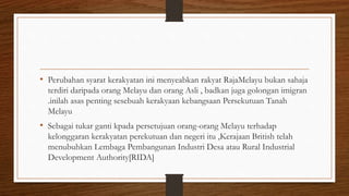 • Perubahan syarat kerakyatan ini menyeabkan rakyat RajaMelayu bukan sahaja
terdiri daripada orang Melayu dan orang Asli , badkan juga golongan imigran
.inilah asas penting sesebuah kerakyaan kebangsaan Persekutuan Tanah
Melayu
• Sebagai tukar ganti kpada persetujuan orang-orang Melayu terhadap
kelonggaran kerakyatan perekutuan dan negeri itu ,Kerajaan British telah
menubuhkan Lembaga Pembangunan Industri Desa atau Rural Industrial
Development Authority[RIDA]
 