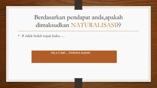 Berdasarkan pendapat anda,apakah
dimaksudkan NATURALISASI??
• # tidak boleh rujuk buku….
JAWAPAN ADA DALAM BUKU….
SILA CARI ...TERIMA KASIH
 