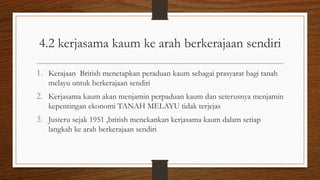 4.2 kerjasama kaum ke arah berkerajaan sendiri
1. Kerajaan British menetapkan peraduan kaum sebagai prasyarat bagi tanah
melayu untuk berkerajaan sendiri
2. Kerjasama kaum akan menjamin perpaduan kaum dan seterusnya menjamin
kepentingan ekonomi TANAH MELAYU tidak terjejas
3. Justeru sejak 1951 ,british menekankan kerjasama kaum dalam setiap
langkah ke arah berkerajaan sendiri
 