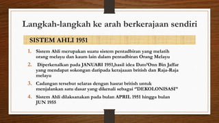 Langkah-langkah ke arah berkerajaan sendiri
SISTEM AHLI 1951
1. Sistem Ahli merupakan suatu sistem pentadbiran yang melatih
orang melayu dan kaum lain dalam pentadbiran Orang Melayu
2. Diperkenalkan pada JANUARI 1951,hasil idea Dato’Onn Bin Jaffar
yang mendapat sokongan daripada kerajaaan british dan Raja-Raja
melayu
3. Cadangan tersebut selaras dengan hasrat british untuk
menjalankan satu dasar yang dikenali sebagai ‘’DEKOLONISASI’’
4. Sistem Ahli dilaksanakan pada bulan APRIL 1951 hingga bulan
JUN 1955
 