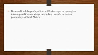 5. Kerajaan British berpendapat Sistem Ahli akan dapat mengurangkan
tekanan parti Komunis Malaya yang sedang berusaha meluaskan
pengaruhnya di Tanah Melayu
 