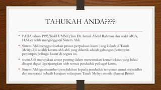 TAHUKAH ANDA????
• PADA tahun 1995,Wakil UMNO,Tun Dr. Ismail Abdul Rahman dan wakil MCA,
H.S.Lee telah menganggotai Sistem Ahli.
• Sistem Ahli menggambarkan proses perpaduan kaum yang kukuh di Tanah
Melayu.Ini adalah kerana ahli-ahli yang dilantik adalah gabungan pemimpin-
pemimpin pelbagai kaum di negara ini.
• sisemAhli merupakan unsur penting dalam menentukan kemerdekaan yang bakal
dicapai dapat diperjuangkan oleh semua penduduk pelbagai kaum,
• Sistem Ahli jga maemberi pendedahan kepada penduduk tempatan untuk mentadbir
dan menerajui sebuah kerajaan walaupum Tanah Melayu masih dikuasai British
 